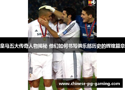 皇马五大传奇人物揭秘 他们如何书写俱乐部历史的辉煌篇章 皇马五大传奇人物揭秘 他们如何书写俱乐部历史的辉煌篇章