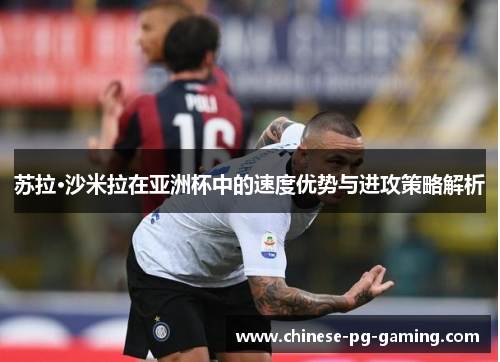 苏拉·沙米拉在亚洲杯中的速度优势与进攻策略解析