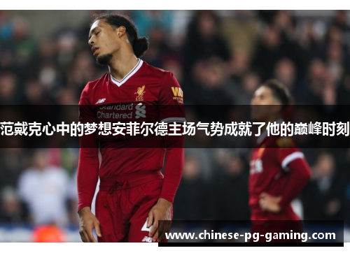 范戴克心中的梦想安菲尔德主场气势成就了他的巅峰时刻 范戴克心中的梦想安菲尔德主场气势成就了他的巅峰时刻