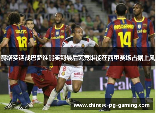 赫塔费迎战巴萨谁能笑到最后究竟谁能在西甲赛场占据上风 赫塔费迎战巴萨谁能笑到最后究竟谁能在西甲赛场占据上风