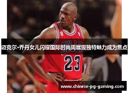 迈克尔·乔丹女儿闪耀国际时尚周展现独特魅力成为焦点 迈克尔·乔丹女儿闪耀国际时尚周展现独特魅力成为焦点