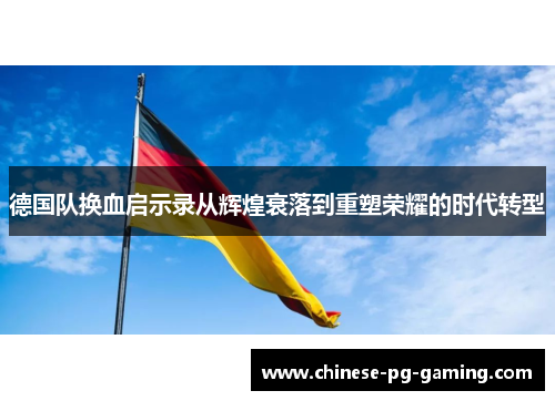 德国队换血启示录从辉煌衰落到重塑荣耀的时代转型 德国队换血启示录从辉煌衰落到重塑荣耀的时代转型